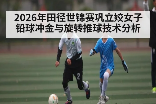 2026年田径世锦赛巩立姣女子铅球冲金与旋转推球技术分析（bwin sports）